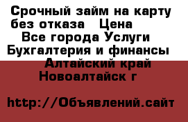 Срочный займ на карту без отказа › Цена ­ 500 - Все города Услуги » Бухгалтерия и финансы   . Алтайский край,Новоалтайск г.